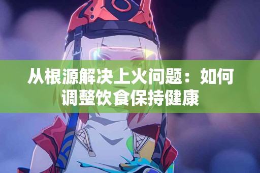 从根源解决上火问题：如何调整饮食保持健康