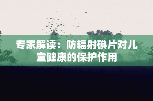 专家解读：防辐射碘片对儿童健康的保护作用