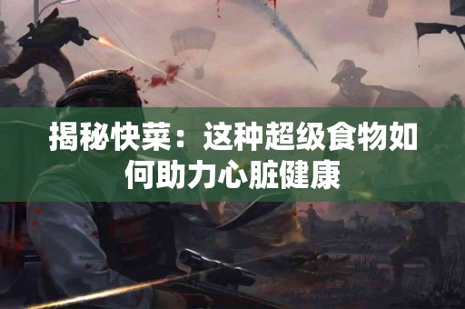 揭秘快菜：这种超级食物如何助力心脏健康