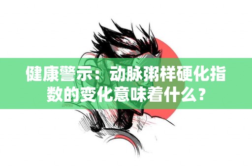 健康警示：动脉粥样硬化指数的变化意味着什么？