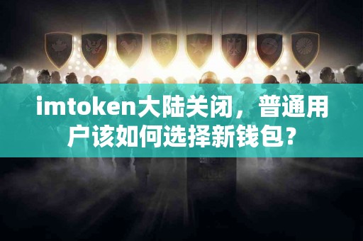 imtoken大陆关闭，普通用户该如何选择新钱包？