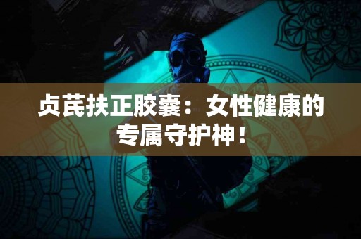 贞芪扶正胶囊：女性健康的专属守护神！
