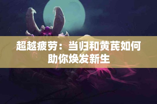 超越疲劳：当归和黄芪如何助你焕发新生