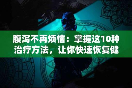 腹泻不再烦恼：掌握这10种治疗方法，让你快速恢复健康