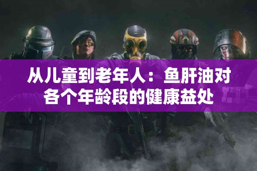 从儿童到老年人：鱼肝油对各个年龄段的健康益处