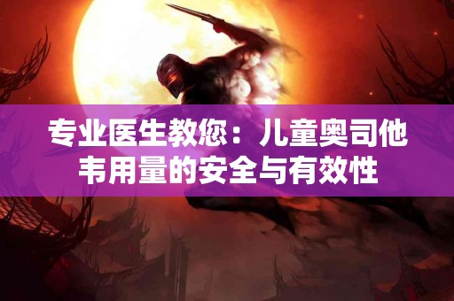 专业医生教您：儿童奥司他韦用量的安全与有效性