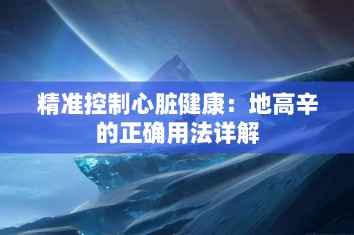 精准控制心脏健康：地高辛的正确用法详解