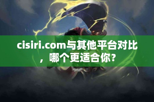 cisiri.com与其他平台对比，哪个更适合你？