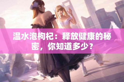 温水泡枸杞：释放健康的秘密，你知道多少？