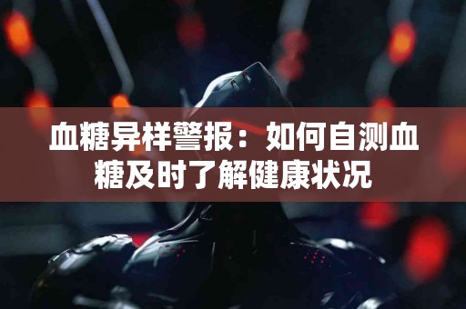 血糖异样警报：如何自测血糖及时了解健康状况