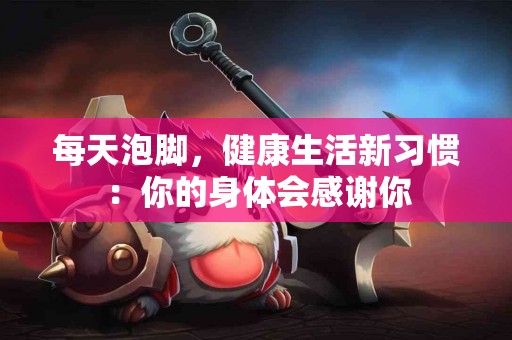 每天泡脚，健康生活新习惯：你的身体会感谢你