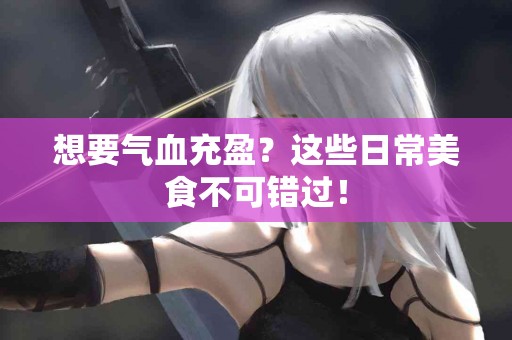 想要气血充盈？这些日常美食不可错过！