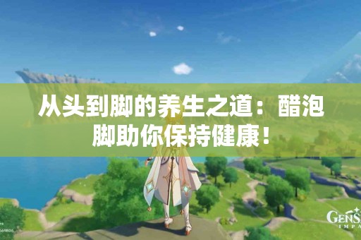 从头到脚的养生之道：醋泡脚助你保持健康！