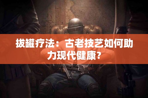 拔罐疗法：古老技艺如何助力现代健康？