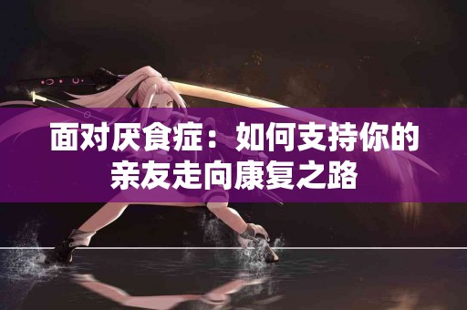 面对厌食症：如何支持你的亲友走向康复之路