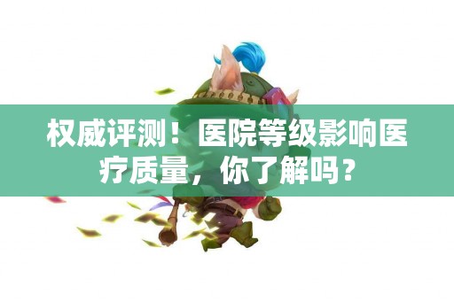 权威评测！医院等级影响医疗质量，你了解吗？