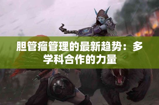 胆管瘤管理的最新趋势：多学科合作的力量