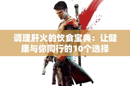 调理肝火的饮食宝典：让健康与你同行的10个选择