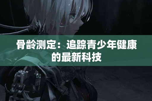 骨龄测定：追踪青少年健康的最新科技