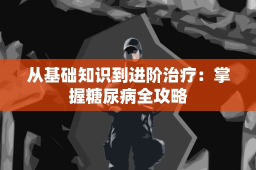 从基础知识到进阶治疗：掌握糖尿病全攻略