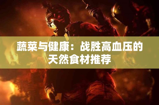 蔬菜与健康：战胜高血压的天然食材推荐