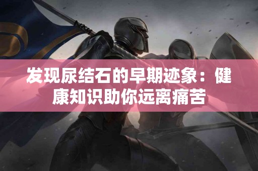 发现尿结石的早期迹象：健康知识助你远离痛苦