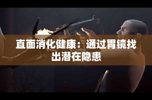 直面消化健康：通过胃镜找出潜在隐患