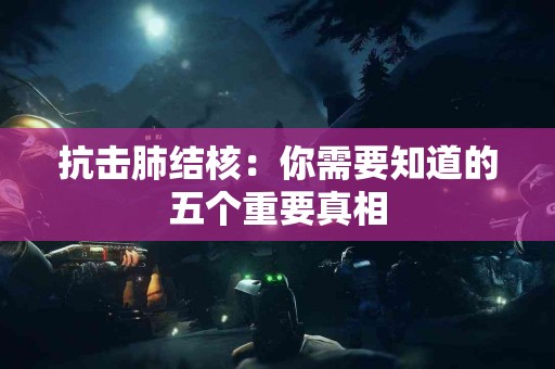 抗击肺结核：你需要知道的五个重要真相