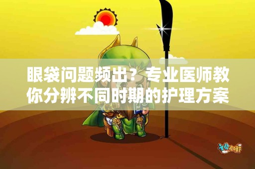 眼袋问题频出？专业医师教你分辨不同时期的护理方案