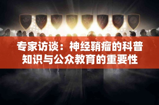 专家访谈：神经鞘瘤的科普知识与公众教育的重要性