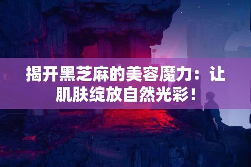 揭开黑芝麻的美容魔力：让肌肤绽放自然光彩！