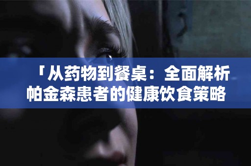 「从药物到餐桌：全面解析帕金森患者的健康饮食策略」