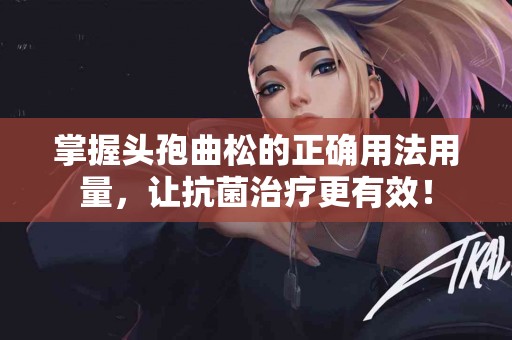 掌握头孢曲松的正确用法用量，让抗菌治疗更有效！