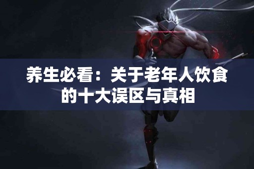 养生必看：关于老年人饮食的十大误区与真相