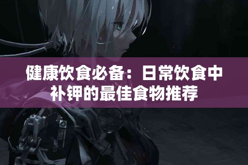 健康饮食必备：日常饮食中补钾的最佳食物推荐