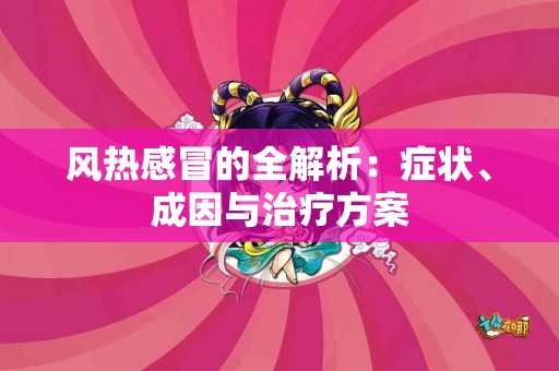 风热感冒的全解析：症状、成因与治疗方案
