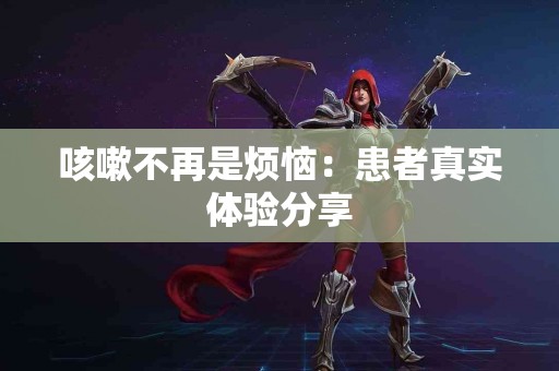 咳嗽不再是烦恼：患者真实体验分享