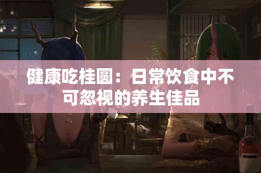 健康吃桂圆：日常饮食中不可忽视的养生佳品