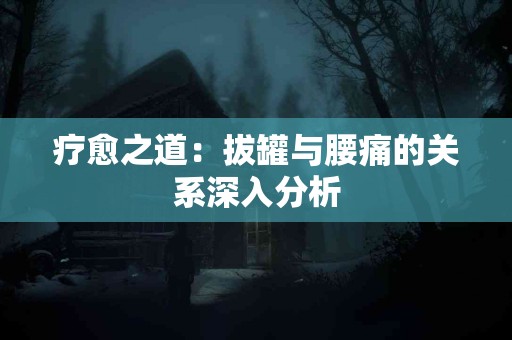 疗愈之道：拔罐与腰痛的关系深入分析