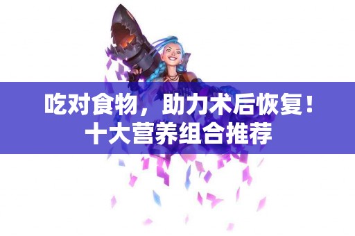 吃对食物，助力术后恢复！十大营养组合推荐