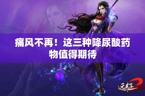 痛风不再！这三种降尿酸药物值得期待