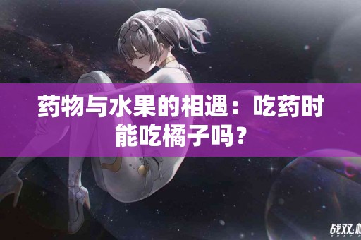 药物与水果的相遇：吃药时能吃橘子吗？