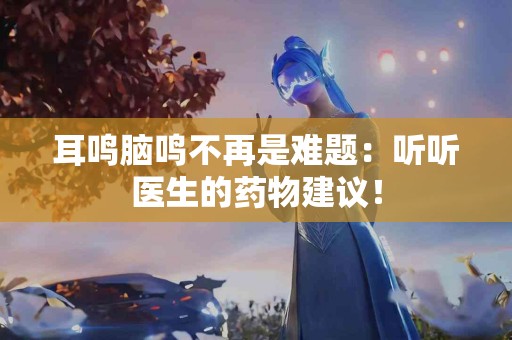 耳鸣脑鸣不再是难题：听听医生的药物建议！