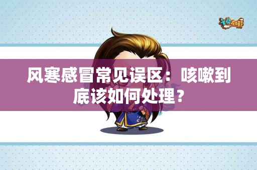 风寒感冒常见误区：咳嗽到底该如何处理？