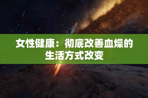 女性健康：彻底改善血燥的生活方式改变