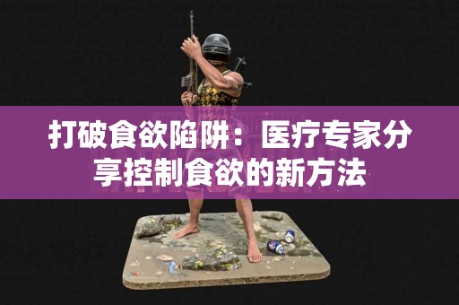 打破食欲陷阱：医疗专家分享控制食欲的新方法