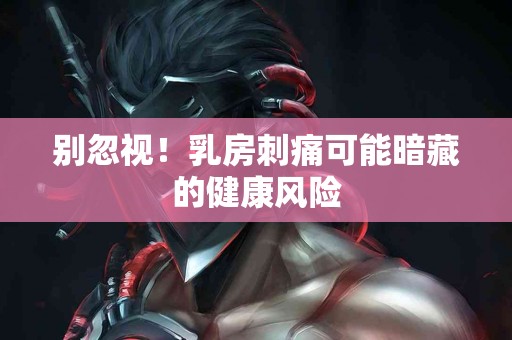 别忽视！乳房刺痛可能暗藏的健康风险