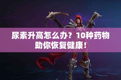 尿素升高怎么办？10种药物助你恢复健康！