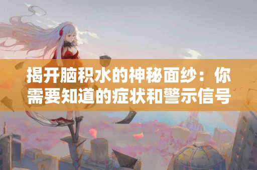 揭开脑积水的神秘面纱：你需要知道的症状和警示信号