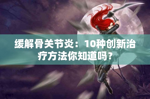 缓解骨关节炎：10种创新治疗方法你知道吗？